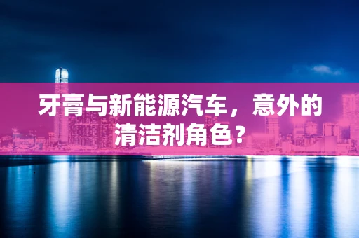牙膏与新能源汽车，意外的清洁剂角色？
