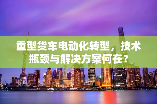 重型货车电动化转型，技术瓶颈与解决方案何在？