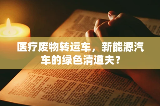 医疗废物转运车，新能源汽车的绿色清道夫？