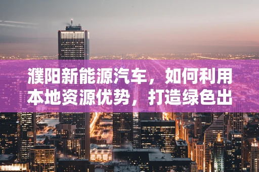濮阳新能源汽车，如何利用本地资源优势，打造绿色出行新篇章？