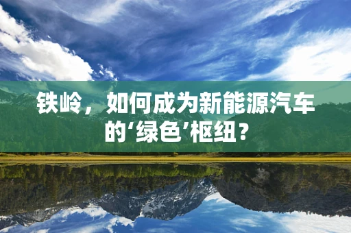 铁岭，如何成为新能源汽车的‘绿色’枢纽？
