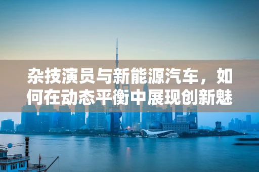 杂技演员与新能源汽车，如何在动态平衡中展现创新魅力？