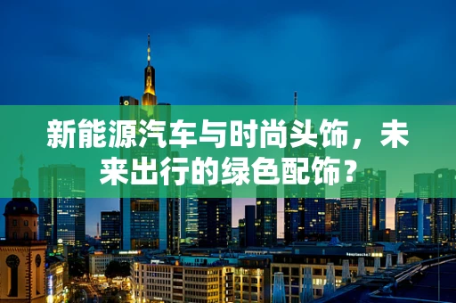新能源汽车与时尚头饰，未来出行的绿色配饰？