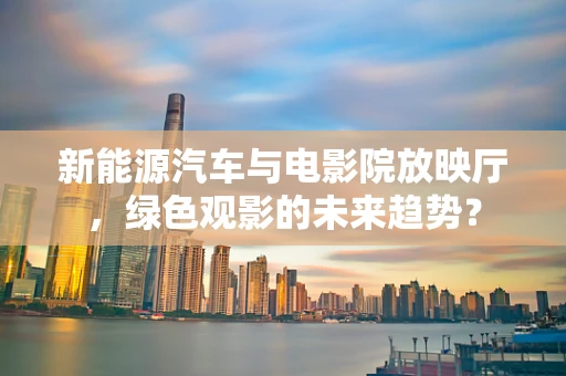 新能源汽车与电影院放映厅，绿色观影的未来趋势？