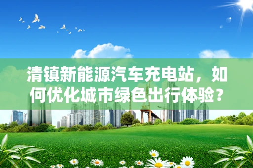清镇新能源汽车充电站，如何优化城市绿色出行体验？