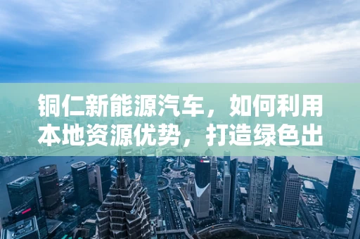 铜仁新能源汽车，如何利用本地资源优势，打造绿色出行新篇章？