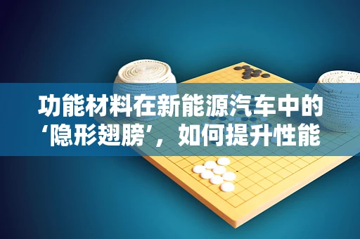功能材料在新能源汽车中的‘隐形翅膀’，如何提升性能与安全？