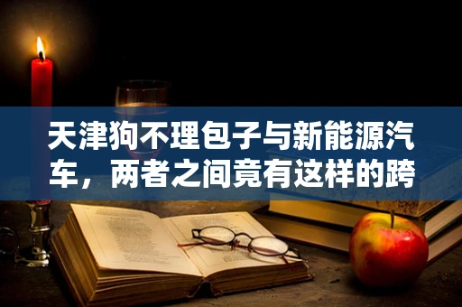 天津狗不理包子与新能源汽车，两者之间竟有这样的跨界联系？
