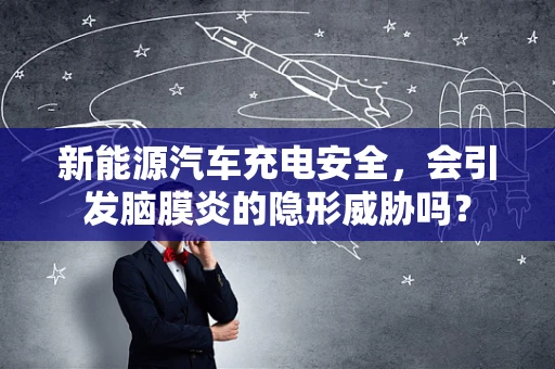 新能源汽车充电安全，会引发脑膜炎的隐形威胁吗？