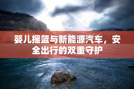 婴儿摇篮与新能源汽车，安全出行的双重守护