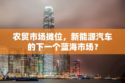 农贸市场摊位，新能源汽车的下一个蓝海市场？