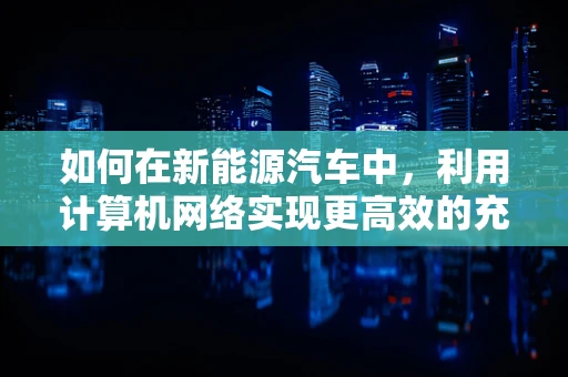 如何在新能源汽车中，利用计算机网络实现更高效的充电管理？