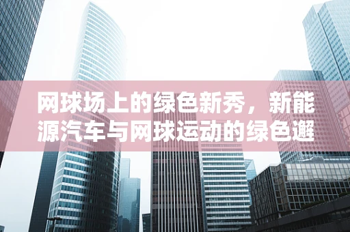 网球场上的绿色新秀，新能源汽车与网球运动的绿色邂逅