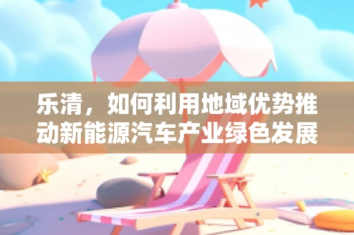 乐清，如何利用地域优势推动新能源汽车产业绿色发展？