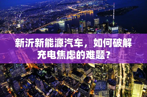 新沂新能源汽车，如何破解充电焦虑的难题？