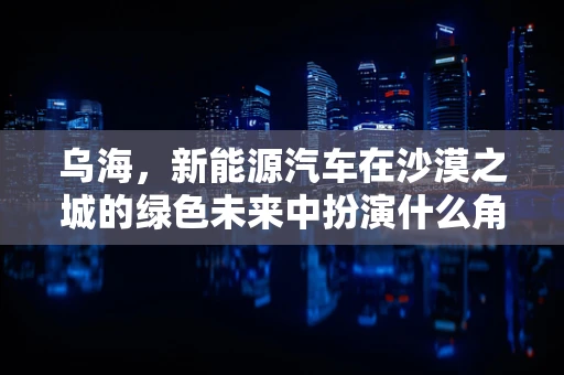 乌海，新能源汽车在沙漠之城的绿色未来中扮演什么角色？