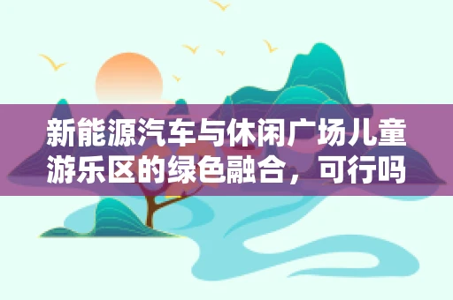新能源汽车与休闲广场儿童游乐区的绿色融合，可行吗？