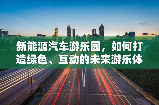 新能源汽车游乐园，如何打造绿色、互动的未来游乐体验？
