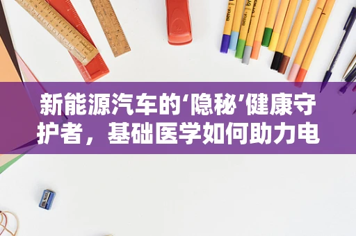 新能源汽车的‘隐秘’健康守护者，基础医学如何助力电池安全？
