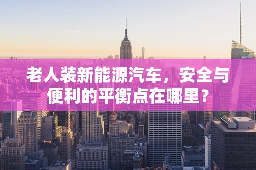 老人装新能源汽车，安全与便利的平衡点在哪里？