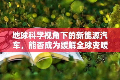地球科学视角下的新能源汽车，能否成为缓解全球变暖的绿色解药？