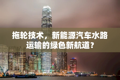 拖轮技术，新能源汽车水路运输的绿色新航道？