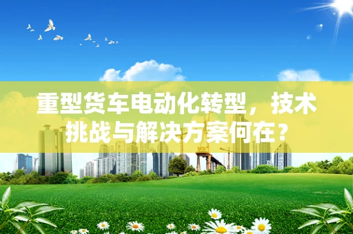 重型货车电动化转型，技术挑战与解决方案何在？