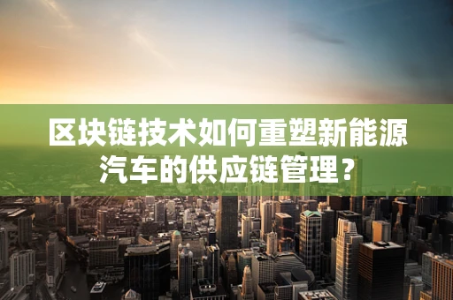 区块链技术如何重塑新能源汽车的供应链管理？