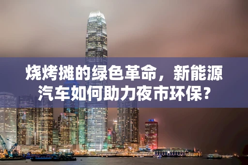 烧烤摊的绿色革命，新能源汽车如何助力夜市环保？