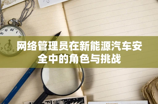 网络管理员在新能源汽车安全中的角色与挑战