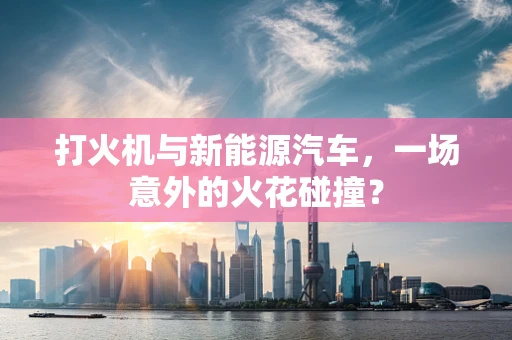 打火机与新能源汽车，一场意外的火花碰撞？