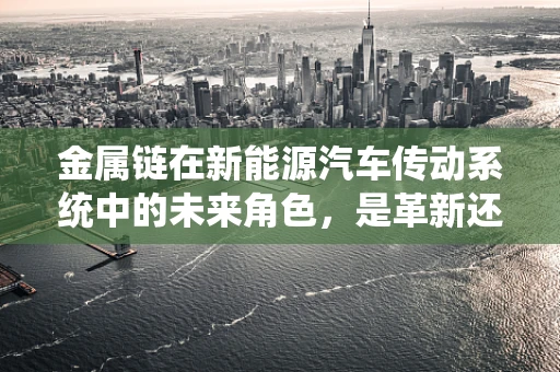 金属链在新能源汽车传动系统中的未来角色，是革新还是过时？