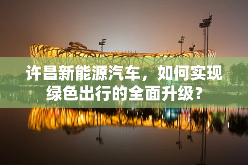 许昌新能源汽车，如何实现绿色出行的全面升级？