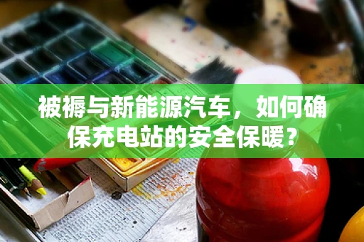 被褥与新能源汽车，如何确保充电站的安全保暖？