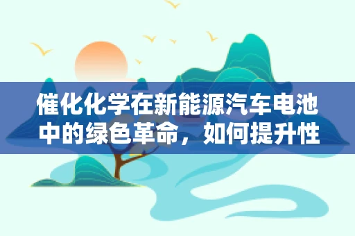 催化化学在新能源汽车电池中的绿色革命，如何提升性能与安全性？