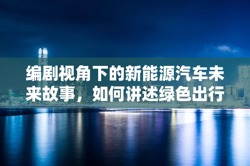 编剧视角下的新能源汽车未来故事，如何讲述绿色出行的时代篇章？