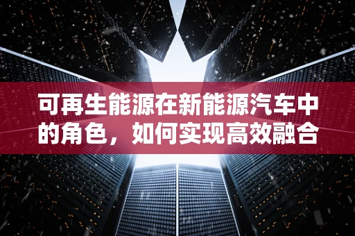 可再生能源在新能源汽车中的角色，如何实现高效融合？