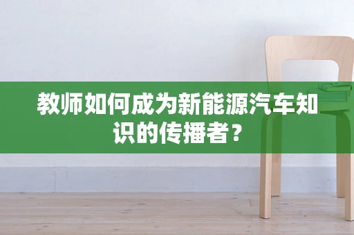 教师如何成为新能源汽车知识的传播者？