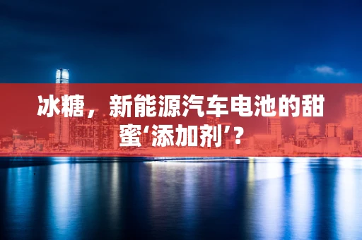 冰糖，新能源汽车电池的甜蜜‘添加剂’？