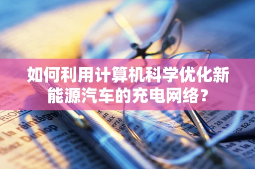 如何利用计算机科学优化新能源汽车的充电网络？