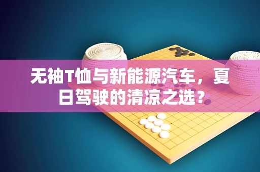 无袖T恤与新能源汽车，夏日驾驶的清凉之选？