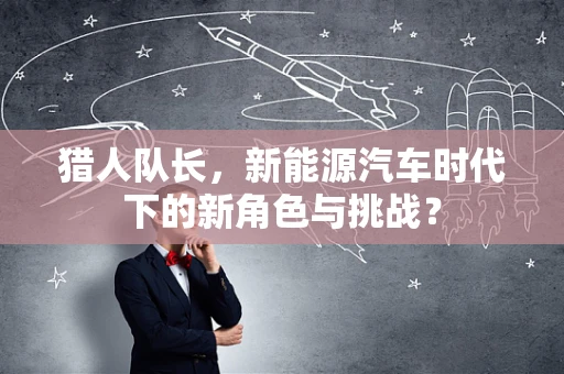 猎人队长，新能源汽车时代下的新角色与挑战？