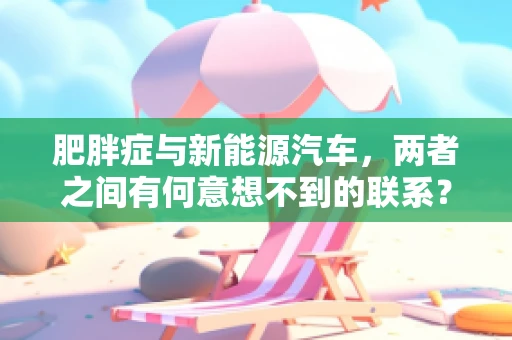肥胖症与新能源汽车，两者之间有何意想不到的联系？