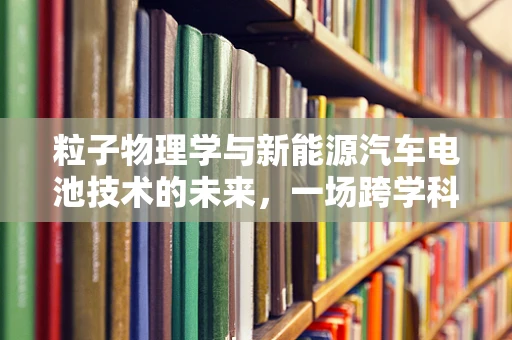 粒子物理学与新能源汽车电池技术的未来，一场跨学科的探索