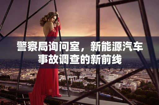 警察局询问室，新能源汽车事故调查的新前线