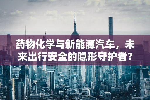药物化学与新能源汽车，未来出行安全的隐形守护者？