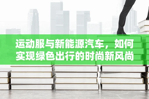 运动服与新能源汽车，如何实现绿色出行的时尚新风尚？