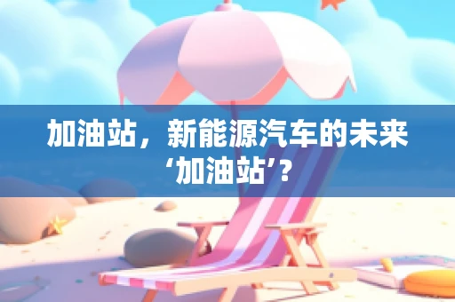 加油站，新能源汽车的未来‘加油站’？