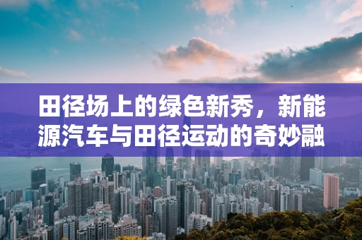 田径场上的绿色新秀，新能源汽车与田径运动的奇妙融合