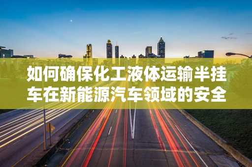 如何确保化工液体运输半挂车在新能源汽车领域的安全与效率？